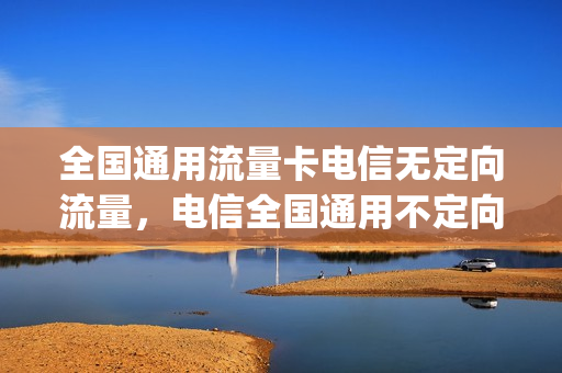 全国通用流量卡电信无定向流量，电信全国通用不定向流量卡(中国电信定向流量和通用流量)