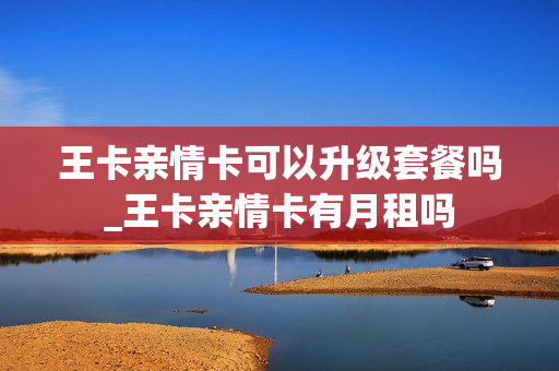 王卡亲情卡可以升级套餐吗_王卡亲情卡有月租吗