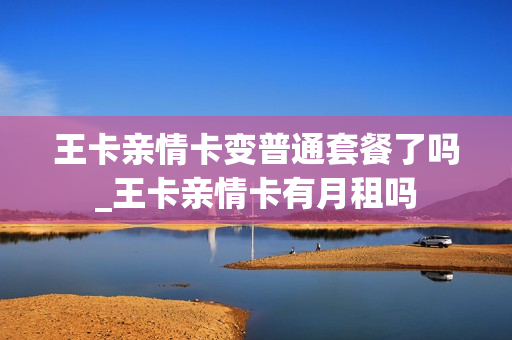 王卡亲情卡变普通套餐了吗_王卡亲情卡有月租吗