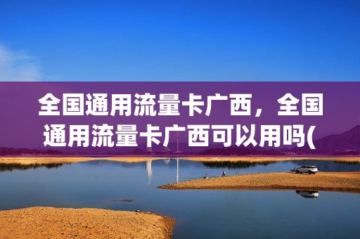 全国通用流量卡广西，全国通用流量卡广西可以用吗(广西可用的流量卡)