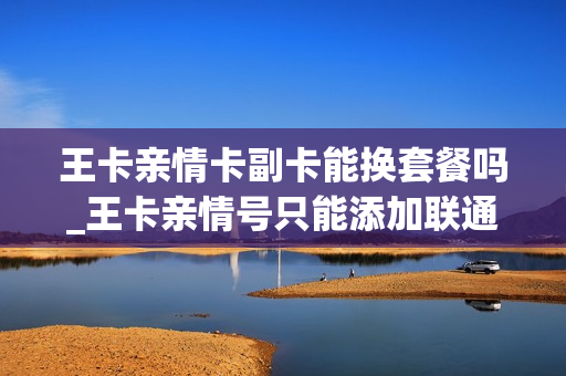 王卡亲情卡副卡能换套餐吗_王卡亲情号只能添加联通的吗