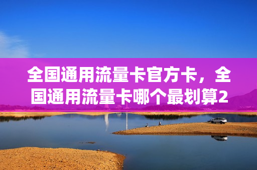全国通用流量卡官方卡，全国通用流量卡哪个最划算2021(全国通用流量卡好用吗)