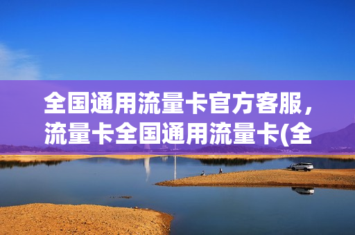 全国通用流量卡官方客服，流量卡全国通用流量卡(全国通用流量卡怎么用)