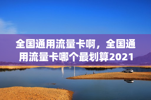 全国通用流量卡啊，全国通用流量卡哪个最划算2021(全国通用流量卡哪个最划算2020)