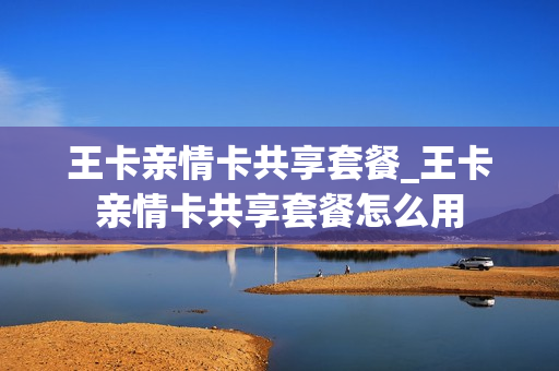王卡亲情卡共享套餐_王卡亲情卡共享套餐怎么用