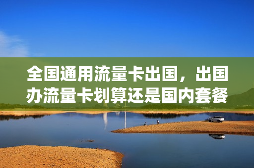 全国通用流量卡出国，出国办流量卡划算还是国内套餐划算(出国流量卡哪个最划算)