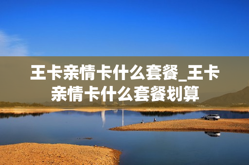 王卡亲情卡什么套餐_王卡亲情卡什么套餐划算