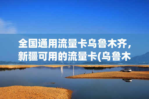 全国通用流量卡乌鲁木齐，新疆可用的流量卡(乌鲁木齐联通流量卡)