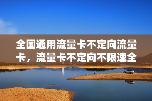 全国通用流量卡不定向流量卡，流量卡不定向不限速全国通用(流量卡不定向是什么意思)