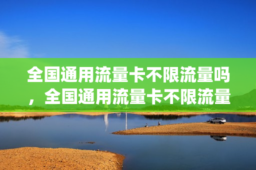 全国通用流量卡不限流量吗，全国通用流量卡不限流量吗移动(全国通用流量卡好用吗)