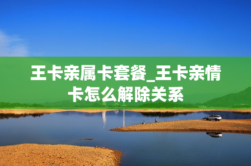 王卡亲属卡套餐_王卡亲情卡怎么解除关系