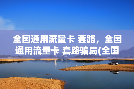 全国通用流量卡 套路，全国通用流量卡 套路骗局(全国通用流量卡好用吗)