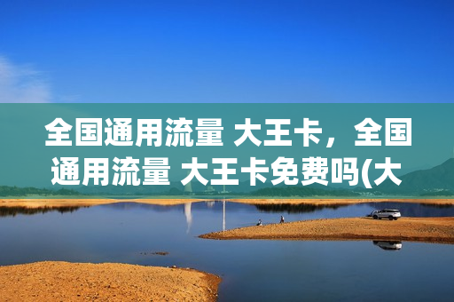 全国通用流量 大王卡，全国通用流量 大王卡免费吗(大王卡全国通用流量有多少)