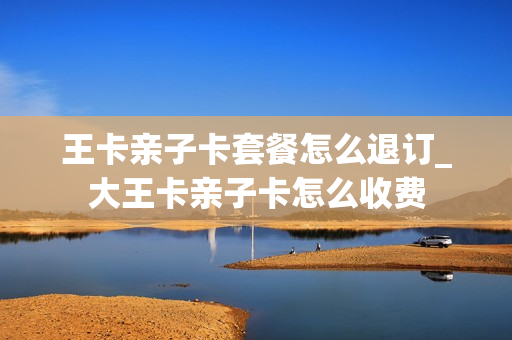 王卡亲子卡套餐怎么退订_大王卡亲子卡怎么收费