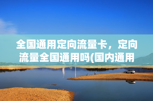 全国通用定向流量卡，定向流量全国通用吗(国内通用定向流量)