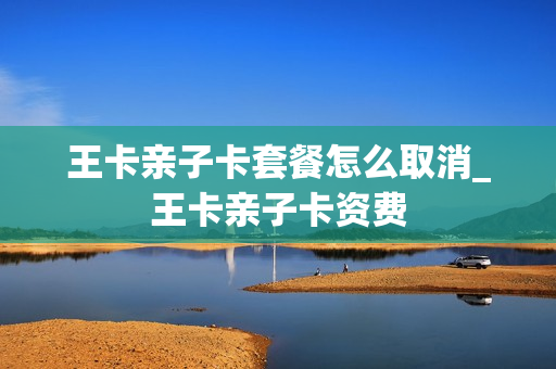 王卡亲子卡套餐怎么取消_王卡亲子卡资费