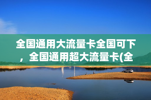 全国通用大流量卡全国可下，全国通用超大流量卡(全国通用的流量卡)