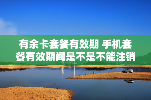 有余卡套餐有效期 手机套餐有效期间是不是不能注销卡