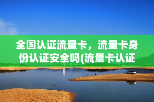 全国认证流量卡，流量卡身份认证安全吗(流量卡认证要认脸吗)