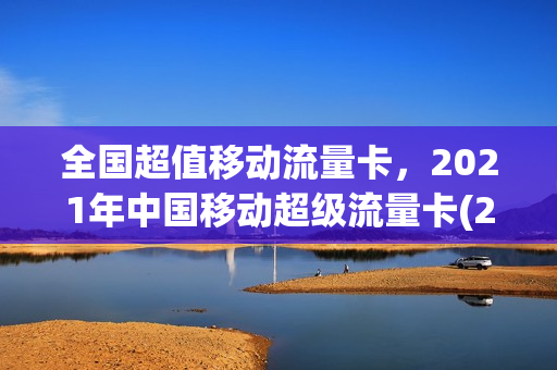 全国超值移动流量卡，2021年中国移动超级流量卡(2021年移动纯流量卡)