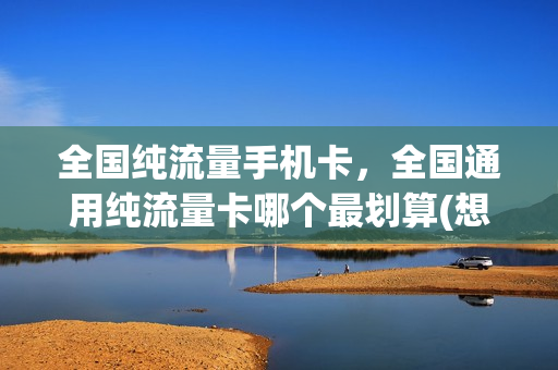 全国纯流量手机卡，全国通用纯流量卡哪个最划算(想买个流量卡,全国通用的,什么卡便宜)