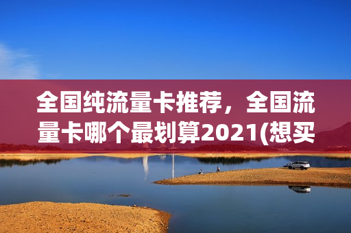 全国纯流量卡推荐，全国流量卡哪个最划算2021(想买个流量卡,全国通用的,什么卡便宜)