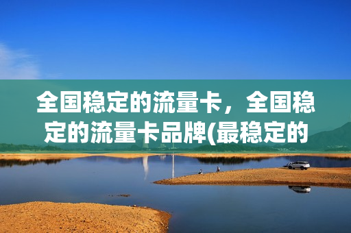 全国稳定的流量卡，全国稳定的流量卡品牌(最稳定的流量卡)