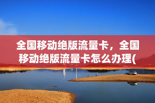 全国移动绝版流量卡，全国移动绝版流量卡怎么办理(中国移动绝版大流量卡是真的吗)