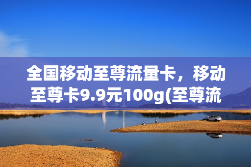 全国移动至尊流量卡，移动至尊卡9.9元100g(至尊流量卡怎么样)