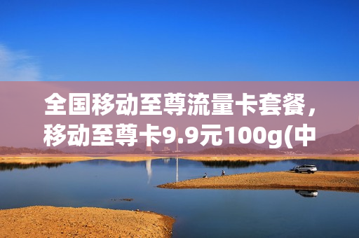 全国移动至尊流量卡套餐，移动至尊卡9.9元100g(中国移动至尊流量卡)