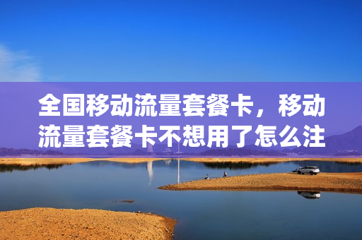 全国移动流量套餐卡，移动流量套餐卡不想用了怎么注销掉(移动流量卡不用了怎么取消)