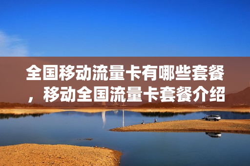 全国移动流量卡有哪些套餐，移动全国流量卡套餐介绍(中国移动流量卡套餐有哪些)