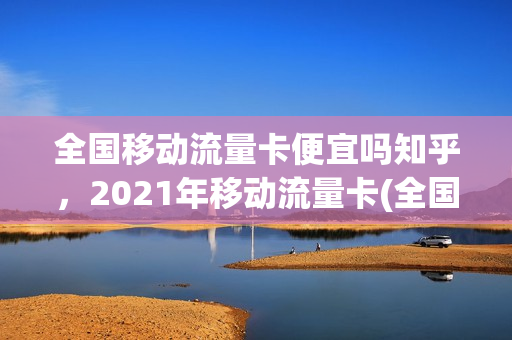 全国移动流量卡便宜吗知乎，2021年移动流量卡(全国移动流量卡便宜吗知乎,2021年移动流量卡多少钱)