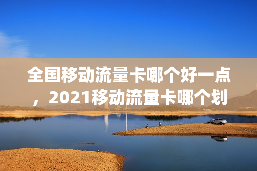 全国移动流量卡哪个好一点，2021移动流量卡哪个划算(现在移动流量卡哪个好)