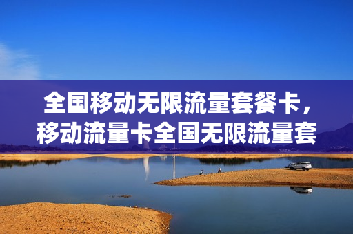 全国移动无限流量套餐卡，移动流量卡全国无限流量套餐(移动无限流量卡套餐介绍)