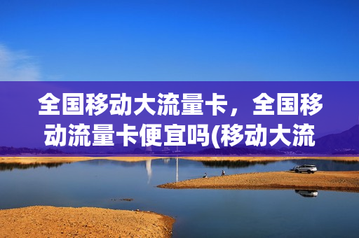 全国移动大流量卡，全国移动流量卡便宜吗(移动大流量卡是什么卡)