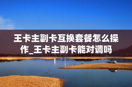 王卡主副卡互换套餐怎么操作_王卡主副卡能对调吗