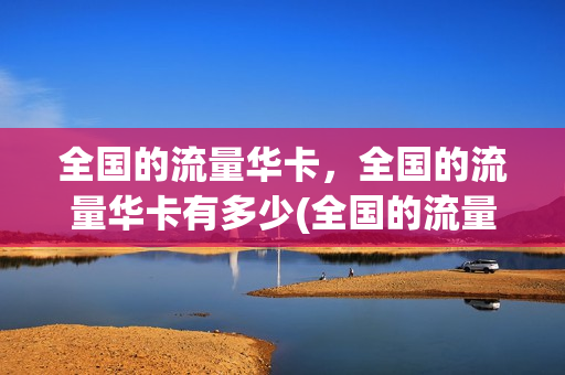 全国的流量华卡，全国的流量华卡有多少(全国的流量华卡,全国的流量华卡有多少个)