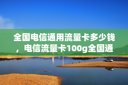 全国电信通用流量卡多少钱，电信流量卡100g全国通用流量(电信纯流量卡100g)