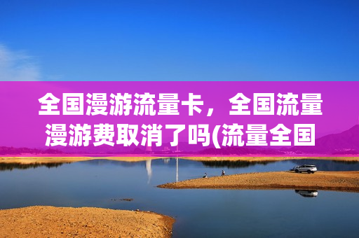 全国漫游流量卡，全国流量漫游费取消了吗(流量全国漫游是什么意思)