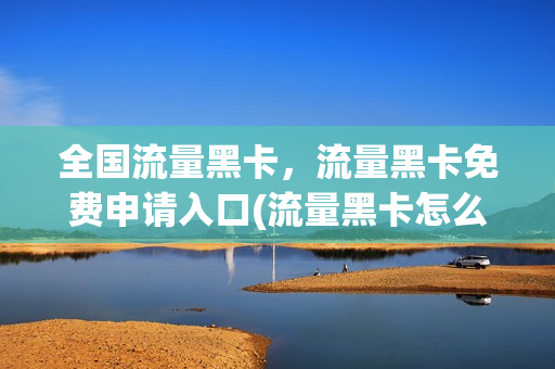 全国流量黑卡，流量黑卡免费申请入口(流量黑卡怎么注销)