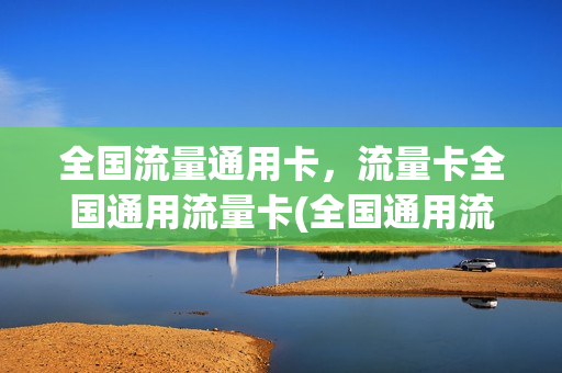 全国流量通用卡，流量卡全国通用流量卡(全国通用流量卡怎么样)