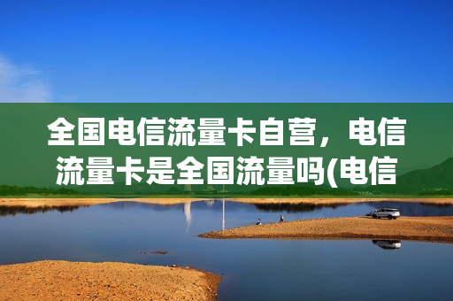 全国电信流量卡自营，电信流量卡是全国流量吗(电信全国通用流量卡好用吗)