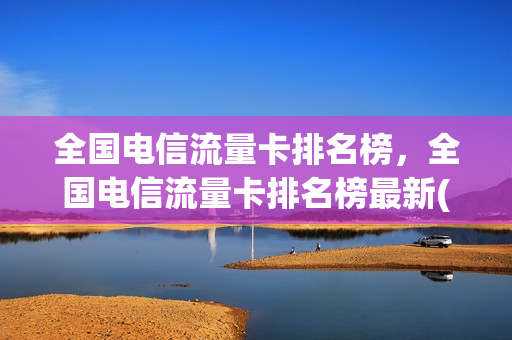 全国电信流量卡排名榜，全国电信流量卡排名榜最新(电信流量卡哪个最划算2020)