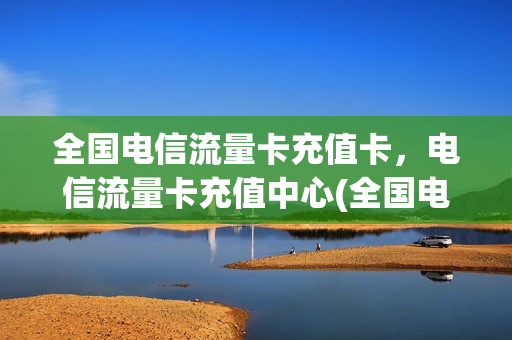 全国电信流量卡充值卡，电信流量卡充值中心(全国电信流量卡充值卡,电信流量卡充值中心能用吗)