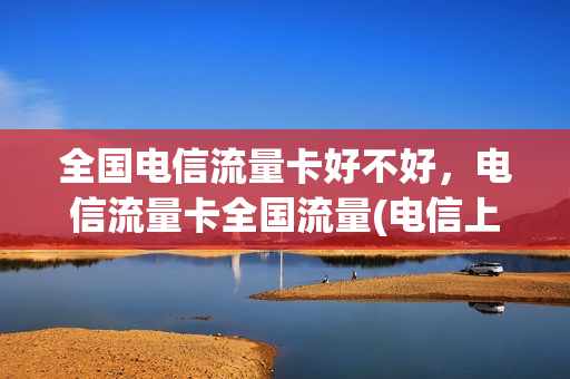 全国电信流量卡好不好，电信流量卡全国流量(电信上网流量卡全国)