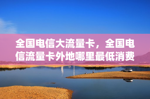 全国电信大流量卡，全国电信流量卡外地哪里最低消费(电信流量卡全国通用吗)
