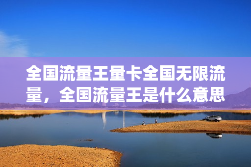 全国流量王量卡全国无限流量，全国流量王是什么意思(全国流量王好吗)