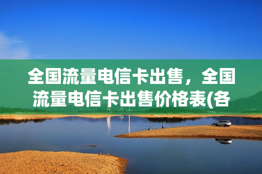 全国流量电信卡出售，全国流量电信卡出售价格表(各大电信公司推出大流量卡价格便宜可靠吗)