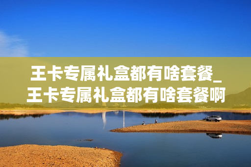 王卡专属礼盒都有啥套餐_王卡专属礼盒都有啥套餐啊